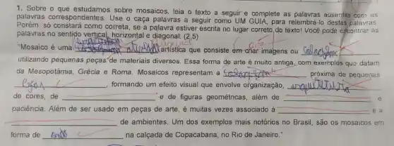 1. Sobre o sobre mosaicos, leia o texto a seguir e complete as palavras ausentes com as
palavras correspondentes Use o caça palavras a seguir como UM GUIA, para relembrá -lo destas palavras.
Porém, só como correta, se a palavra estiver escrita no lugar correto,do texto! Você pode encontrar as
palavras no sentido vertical, horizontal e diagonal: (2,5)
"Mosaico é uma __
Xartística que consiste em criar imagens ou __
__
utilizando pequenas peças"de materiais diversos. Essa forma de arte é muito antiga, com exemplos que datam
da Mesopotâmia Grécia e Roma . Mosaicos representam a __ próxima de pequenas
__ formando um efeito visual que envolve organização, __
de cores, de __ e de figuras geométricas, além de __ e
__
paciência. Além de ser usado em peças de arte, é muitas vezes associado à __ e a
__ de ambientes. Um dos exemplos mais notórios no Brasil são os mosaicos em
forma de __ na calçada de Copacabana, no Rio de Janeiro."