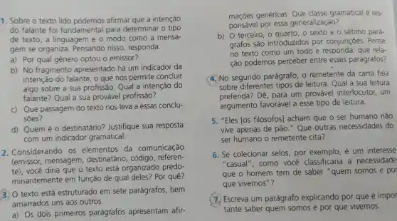 1. Sobre o texto lido podemos afirmar que a intenção
do falante foi fundamental para determinar o tipo
de texto,a linguagem e o modo como a mensa-
gem se organiza . Pensando nisso , responda:
a) Por qual gênero optou o emissor?
b) No fragmento apresentado há um indicador da
intenção do falante, o que nos permite concluir
algo sobre a sua profissão. Qual a intenção do
falante? Qual a sua provável profissão?
c) Que passagem do texto nos leva a essas conclu-
sōes?
d) Quem é 0 destinatário?Justifique sua resposta
com um indicador gramatical.
2 . Considerandc os elementos da comunicação
(emissor,mensagem , destinatário , código, referen-
te), você diria que o texto está organizado predo-
minantemente em função de qual deles? Por quê?
3. O texto está estruturado em sete parágrafos , bem
amarrados uns aos outros.
a) Os dois primeiros parágrafos apresentam afir-
maçōes genéricas.Que classe gramatical é res-
ponsável por essa generalização?
b) O terceiro, 0 o sexto e o sétimo pará-
grafos são introduzidos por conjunções . Pense
no texto como um todo e responda: que rela-
ção podemos perceber entre esses parágrafos?
4. No segundo parágrafo, 0 remetente da carta fala
sobre diferentes tipos de leitura . Qual a sua leitura
preferida? Dê , para um provável interlocutor, um
argumento favorável a esse tipo de leitura.
5. "Eles [os filósofos)acham que o ser humano não
vive apenas de pão." Que outras necessidades do
ser humano o remetente cita?
6. Se colecionar selos,por exemplo, é um interesse
"casual", como você classificaria a necessidade
que o homem tem de saber "quem somos e por
que vivemos"?
(x) Escreva um parágrafo explicando por que é impor
tante saber quem somos e por que vivemos.