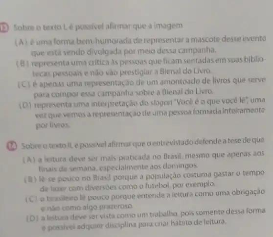 1) Sobre o texto!épossivel afirmar que a imagem
(A) éuma forma bem humorada de representara mascote desse evento
que está sendo divulgada por meio dessa campanha.
(B) representa uma critica as pessoas que ficam sentadas em suas biblio-
tecas pessoais e nào vào prestigiar a Bienal do Livro.
(C) é apenas uma representação de um amontoado de livros que serve
para compor essa campanha sobre a Bienal do Livro.
(D) representa uma interpretação do slogan "Vocé é o que você lê", uma
vezque vemos a representação de uma pessoa formada inteiramente
por livros.
(1) Sobreotextoll.épossivel afirmar que pentrevistado defende a tese de que
(A) a leitura deve ser mais praticada no Brasil, mesmo que apenas aos
finais de semana especialmente aos domingos.
(B) lè-se pouco no Brasil porque a população costuma gastar o tempo
de lazer com diversoes como o futebol, por exemplo.
(C) o brasileiro lè pouco porque entende a leitura como uma obrigação
e nào como algo prazeroso.
(D)leitura deve servista comoum trabalho, pois somente dessa forma
e possivel adquirir disciplina para criar hábito de leitura.