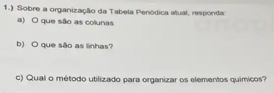 1.) Sobre a organização da Tabela Periódica atual, responda:
a) Oque são as colunas
b) Oque são as linhas?
c) Qual o método utilizado para organizar os elementos químicos?