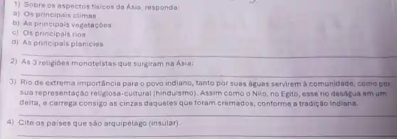 1) Sobre os aspectos fisicos da Asia, responda:
a) Os principais climas
b) As principais vegetaçōes
c) Os principais rios
d) As principais planícies
__
2) As 3 religiōes monoteístas que surgiram na Ásia:
__
3) Rio de extrema importância para o povo indiano, tanto por suas águas servirem à comunidade, como por
sua representação religiosa-cultural (hinduismo). Assim como o Nilo, no Egito esse rio deságua em um
delta, e carrega consigo as cinzas daqueles que foram cremados conforme a tradição indiana.
__
4) Cite os países que são arquipélago (insular)