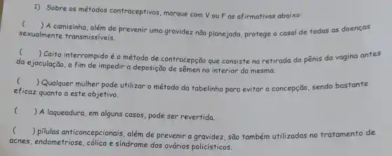 1) Sobre os métodos contraceptivos marque com Vou F as afirmativas abaixo:
()
A camisinha, além de prevenir uma gravidez não planejada, protege o casal de todas as doenças
sexualmente transmissíveis.
c ()
 Coito interrompido éo método de contracepção que consiste na retirada do pênis da vagina antes
da ejaculação, a fim de impedir a deposição de sêmen no interior da mesma.
()
 Qualquer mulher pode utilizar o método da tabelinha para evitar a concepção, sendo bastante
eficaz quanto a este objetivo.
()
 A laqueadura, em alguns casos, pode ser revertida.
()
 pilulas anticoncepcionais , além de prevenir a gravidez, são também utilizadas no tratamento de
acnes , endometriose cólica e síndrome dos ovários policísticos.