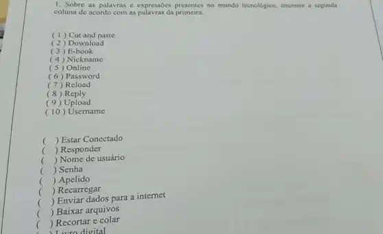 1. Sobre as palavras e expressões presentes no mundo tecnológico, enumere a segunda
coluna de acordo com as palavras da primeira.
(1) Cut and paste
( 2) Download
(3) E-book
(4) Nickname
( 5) Online
(6) Password
(7) Reload
(8) Reply
( 9) Upload
(10)Username
() Estar Conectado
() Responder
() Nome de usuário
.
() Senha
() Apelido
() Recarregar
() Enviar dados para a internet
() Baixar arquivos
.
()
I ivro digital
 Recortar e colar