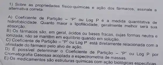 1) Sobre as propriedades físico-químicas e ação dos fármacos, assinale a
alternativa correta:
A) Coeficiente de Partição - "P" ou Log P é a medida quantitativa de
hidrofobicidade. Quanto maior a lipofilicidade , geralmente melhor será sua
absorção.
B) Os fármacos são, em geral, ácidos ou bases fracas, cujas formas neutra e
ionizada, não se mantêm em equilibrio quando em solução.
C) Coeficiente de Partição -"P" ou Log P está diretamente relacionada com a
afinidade do fármaco pelo alvo de ação.
D) E possivel determinar o Coeficiente de Partição -"p" ou
logP por Cromatografia Gasosaa acoplada a espectrometria de massas.
E) Os medicamentos são estruturas quimicas com ação biológicas especificas