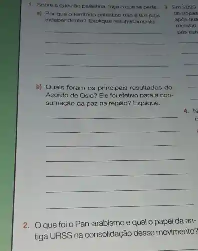 1. Sobre a questão palestina, faça o que se pede.
a) Por que o território palestino não é um pais
independente?Explique resumidamente.
__
b) Quais foram os principais resultados do
Acordo de Oslo? Ele foi efetivo para a con-
sumação da paz na região?Explique.
__
2.O que foi o Pan -arabismo e qual o papel da an-
tiga URSS na consolidação desse movimento?