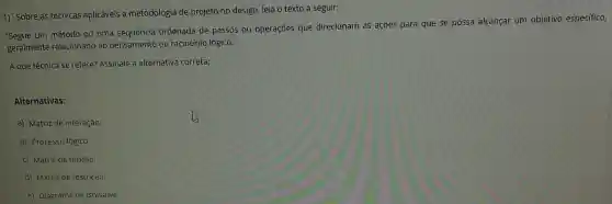 1) Sobre as técnicas aplicáveis a metodologia de projeto no design leia o texto a seguir:
"Segue um método ou uma sequencia ordenada de passos ou operaçōes que direcionam as acoes para que se possa alcancar um objetivo especifico,
geralmente relacionado ao pensamento ou raciocínio lógico.".
A que técnica se refere?Assinale a alternativa correta:
Alternativas:
a) Matriz de interação.
b) Processo lógico.
c) Matriz de função.
d) Matriz de restrição.
e) Diagrama de Ishikawa.