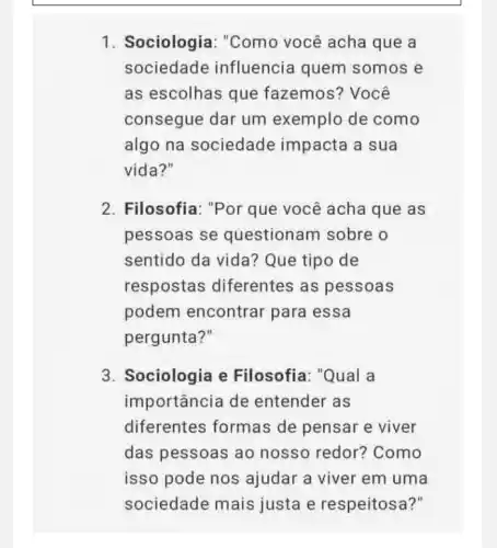 1. Sociologia : "Como você acha que a
sociedade influencia quem somos e
as escolhas que fazemos? Você
consegue dar um exemplo de como
algo na sociedade impacta a sua
vida?"
2. Filosofia: "Por que você acha que as
pessoas se questionam sobre o
sentido da vida Que tipo de
respostas diferentes as pessoas
podem encontrar para essa
pergunta?"
3. Sociologia e Filosofia: "Qual a
importância de entender as
diferentes formas de pensar e viver
das pessoas ao nosso redor?Como
isso pode nos ajudar a viver em uma
sociedade mais justa e respeitosa?"