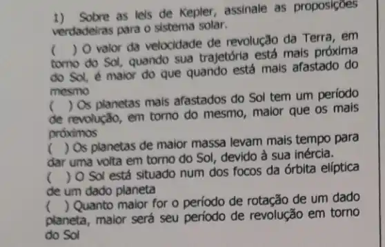 1) Solve as lels de Kepler, assinale as proposicoes
verdadeiras para o sistema solar.
tomo do Sol, quando sua trajetória está mais próxima
()
 O valor da velocidade de revolução da Terra, em
do Sol, é maior do que quando está mais afastado do
.
mesmo
de revolução, em torno do mesmo, maior que os mais
()
 Os planetas mais afastados do Sol tem um período
próximos
dar uma volta em torno do Sol, devido à sua inércia.
() Os planetas de maior massa levam mais tempo para
() O Sol está situado num dos focos da órbita elíptica
de um dado planeta
planeta, maior será seu período de revolução em torno
()
 Quanto maior for o período de rotação de um dado
do Sol