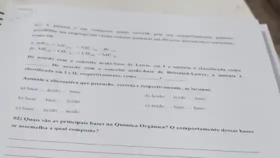 (1). A .- .sorring prover crsa iii, pe is as is rise open coin quin releas
possibility empo -It's t và crises reas thes quimics is cm dive runs ince reme kona come on
HH_(4)+NH_(30)+NH_(3)+NH_(30) NH_(40)+CH_(3(1))arrow CH
__
De acordo com conceit - icido-base de Brisnted Lowry, a amonia . 6
conceite acide-base de Lewis, em 1 amonia e class ificia da co no
classificada cm 1 ell.respectivamente, como
.
Assinale a alternativa que preenche, correta cres as lacunas.
a) base __ acido __ base
b) base __ base __ acido
d) Acido __ acido __ base
c) base __ ácido __ acido
c) ácido __ base __ base
02) Quais são as principais bases na Quimica Orgânica? O comportamento desas bases
se assemelha a qual composto?
__