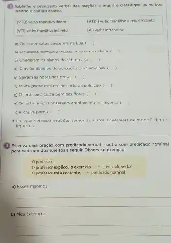 (1) Sublinhe o predicado verbal das orações a seguir e classifique os verbos
usando o código abaixo.
(VTD) verbo transitivo direto
(VTDI) verbo transitivo direto e indireto
(VTI) verbo transitivo indireto
(VI) verbo intransitivo
a) s astronautas desceram na Lua. ()
b) furacão derrubou muitas árvores na cidade. ()
c) Chegaram os alunos do sétimo ano. ()
d) avião decolou do aeroporto de Campinas. ()
e) Saíram as notas das provas. ()
f) Muita gente está reclamando da poluição. ()
g) O jardineiro cuida bem das flores. ()
h) Os astrônomos observam atentamente o universo. ()
i) A chuva parou c ()
- Em quais dessas orações temos adjuntos adverbiais de modo? Identi-
fique-os.
(2) Escreva uma oração com predicado verbal e outra com predicado nominal
para cada um dos sujeitos a seguir.Observe o exemplo:
professor...
professor explicou o exercicio - predicado verbal
professor está contente - predicado nominal
a) Esses meninos..
__
b) Meu cachorro..