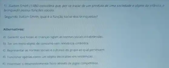 1) Sutton-Smith (1986)considera que, por se tratar de um produto de uma sociedade e objeto da infancia, o
brinquedo possui funçōes sociais.
Segundo Sutton-Smith,qual é a função social dos brinquedos?
Alternativas:
a) Garantir que todas as crianças sigam as normas soclals estabelecidas.
b) Ser um mero objeto de consumo sem relevância simbólica.
c) Representar as normas socials e culturals do grupo ao qual pertencem.
d) Funcionar apenas como um objeto decorativo em residências.
e) Incentivar o desenvolvimento fisico através de jogos competitivos.