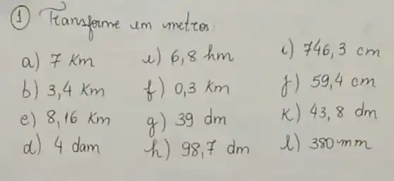 (1) Tamsforme um metros:
a) 7 mathrm(~km) 
e) 6,8 mathrm(hm) 
c) 746,3 mathrm(~cm) 
b) 3,4 mathrm(~km) 
f) 0,3 mathrm(~km) 
f) 59,4 mathrm(~cm) 
e) 8,16 mathrm(~km) 
g) 39 mathrm(dm) 
k) 43,8 mathrm(dm) 
d) 4 dam
h) 98,7 mathrm(dm) 
l) 380 mathrm(~mm)