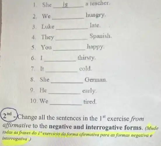 1. She __ a teacher.
2. We __ hungry.
3. Luke __ late.
4. They __ Spanish.
5. You __ happy.
6. I __ thirsty.
7. It __ cold.
S. She __ German.
9. He __ early.
10. We __ tired.
2^nd -)Change all the sentences in the 1^st exercise from
affirmative to the negative and interrogative forms. (Mude
todas as frases do 1^circ 
exercicio da forma afirmativa para as formas negativa e
interrogativa .)