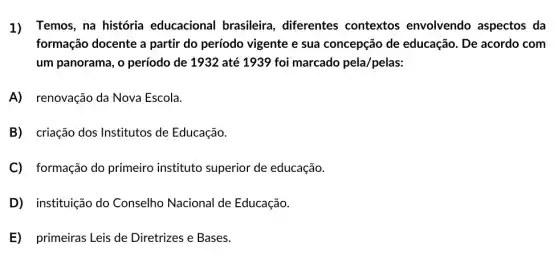 1) Temos, na história educacional brasileira, diferentes contextos envolvendo aspectos da
formação docente a partir do período vigente e sua concepção de educação. De acordo com
um panorama, o período de 1932 até 1939 foi marcado pela/pelas:
A) renovação da Nova Escola.
B) criação dos Institutos de Educação.
C) formação do primeiro instituto superior de educação.
D instituição do Conselho Nacional de Educação.
E) primeiras Leis de Diretrizes e Bases.