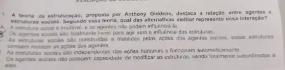 1. A teoria da estruturação proposta por Anthony Giddens , destaca a entre agentes
estruturas sociais Segundo essa teoria , qual das alternativas melhor representa essa interação?
A estrutura social é imutável . e os agentes não podem influenciá -Ia.
Os agentes sociais são totalmente livres para agir sem a influência das estruturas.
C. As estruturas sociais são construídas e mantidas pelas acoes dos agentes sociais , essas estruturas
também moldam as acoes dos agentes.
. As estruturas sociais são independentes das açōes humanas e funcionam automaticamente.
. Os agentes sociais não possuem capacidade de modificar as estruturas , sendo totalmente subordinados a
eles