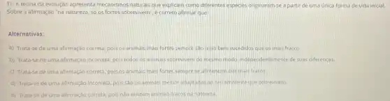 1) A teoria da evolução apresenta mecanismos naturais que explicam como differentes espécies originaram-se a partir de uma única forma de vida inicial.
Sobre a afirmação "na natureza, só os fortes sobrevivem", e correto afirmar que:
Alternativas:
a) Trata-se de uma afirmação correta, pois os animals mais fortes sempre sao mais bem sucedidos que os mais fracos.
b) Trata-se de uma afirmação incorreta, pois todos os animas sobrevivem do mesmo,modo, independentement de suas diferenças.
c) Trata-se de uma afirmação correta, pois os animais mais fortes sempre se alimentam dos mais fracos.
d) Trata-se de uma afirmação incorreta, pois sào os animals melhor adaptados ao seu ambiente que sobrevivem.
e) Trata-se de uma afirmação correta, pois nào existem animais fracos na natureza.