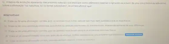 1) A teoria da evolução apresenta mecanismos naturais que explicam como diferentes espécies originaram-sea partir de uma única forma de vida inicial.
Sobre a afirmação 'na natureza, só os fortes sobrevivem", é correto afirmar que:
Alternativas:
a) Trata-se de uma afirmação correta, pois os animais mais fortes sempre sao mais bem sucedidos que os mais fracos.
b) Trata-se de uma afirmação incorreta, pois todos os animais sobrevivem do mesmo modo, independentemente de suas diferenças.
c) Trata-se de uma afirmação correta, pois 05 animais mais fortes sempre se alimentam tam dos mais fracos.
d) Trata-se de uma afirmação incorreta, pois sao os animais melhor adaptados ao seu ambiente que sobrevivem Alternative assinalada
e) Trata-se de uma afirmação correta, p pois nào existem animais fracos na natureza.