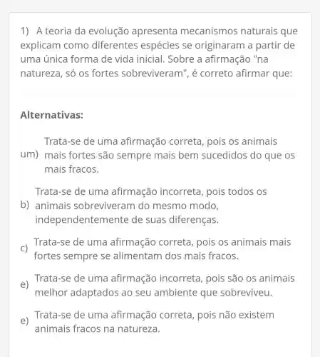 1) A teoria da evolução apresenta mecanismos naturais que
explicam como diferentes espécies se originaram a partir de
uma única forma de vida inicial. Sobre a afirmação "na
natureza, só os fortes sobreviveram ", é correto afirmar que:
Alternativas:
Trata-se de uma afirmação correta, pois os animais
um) mais fortes são sempre mais bem sucedidos do que os
mais fracos.
Trata-se de uma afirmação incorreta, pois todos os
b) animais sobreviveram do mesmo modo,
independentemente de suas diferenças.
C)
fortes sempre se alimentam I dos mais fracos.
Trata-se de uma afirmação correta, pois os animais mais
e)
Trata-se de uma afirmação incorreta, pois são os animais
melhor adaptados ao seu ambiente que sobreviveu.
e)
Trata-se de uma afirmação correta, pois não existem