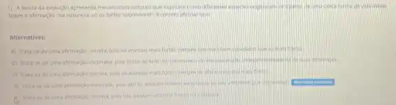 1) A teoria da evolução apresenta mecanismos naturas que explicam como diferentes o	de vida inciel.
Sobre a afirmação "na natureza, 56 os fortes sobrevivem", e correto atmar que
Alternativas:
a) Trata-se de uma afirmação correta, pois os animas mas forter semore
b) Trata-se de uma afirmação incorreta, pois todos os animals soonwender
c) Trata-se de uma afirmação correta, poisos animals mas fortor compa
d) Trata-se de uma afirmação incorreta, pois sao
Ahemalva assinaloda
A) Trata-se de uma afirmação correta, pois nào existem an animals tracos nariation