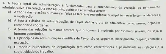 1- A teoria geral da administração é fundamental para o entendimento da evolução do pensamento
administrativo. Em relação a esse assunto, assinale a alternativa correta.
a) A teoria das relações humanas enfatiza as tarefas e seu enfoque principal tem relação com a liderança e
a motivação.
b) A teoria clássica da administração, de Fayol define o ato de administrar como: prever organizar,
comandar e coordenar.
c) A teoria das relações humanas destaca que o homem é motivado por estímulos salariais, ou seja , o
homem econômico.
d) Os princípios da administração cientifica de Taylor são os seguintes:planejamento, preparo, controle e
execução.
e) 0 modelo burocrático de organização tem como caracteristicas a pessoalidade nas relações e a
subjetividade do trabalho.