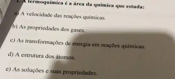 1. A termoquímica é a área da química que estuda:
a) A velocidade das reações químicas.
b) As propriedades dos gases.
c) As transformações de energia em reaçōes químicas.
d) A estrutura dos átomos.
e) As soluções e suas propriedades.