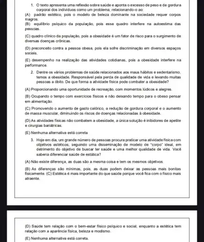 1. texto apresenta uma reflexão sobre saúde e aponta o excesso de peso e de gordura
corporal dos individuos como um problema, relacionando-o ao:
(A) padrão estético, pois o modelo de beleza dominante na sociedade requer corpos
magros.
(B) equilibrio psíquico da população, pois esse quadro interfere na autoestima das
pessoas.
(C) quadro clínico da população, pois a obesidade é um fator de risco para o surgimento de
diversas doenças crônicas.
(D) preconceito contra a pessoa obesa, pois ela sofre discriminação em diversos espaços
sociais.
(E) desempenho na realização das atividades cotidianas, pois a obesidade interfere na
performance.
2. Dentre os vários problemas de saúde relacionados aos maus hábitos e sedentarismo,
temos a obesidade. Responsáve pela perda de qualidade de vida e levando muitas
pessoas a óbito. De que forma a atividade fisica pode combater a obesidade?
(A) Proporcionando uma oportunidade de recreação, com momentos lúdicos e alegres.
(B) Ocupando o tempo com exercicios fisicos e não deixando tempo para o obeso pensar
em alimentação.
(C) Promovendo o aumento de gasto calórico, a redução de gordura corporal e o aumento
de massa muscular, diminuindo os riscos de doenças relacionadas à obesidade.
(D)As atividades fisicas não combatem a obesidade, a única solução é inibidores de apetite
e cirurgias bariátricas.
(E) Nenhuma alternativa está correta
3. Hoje em dia, um grande número de pessoas procura praticar uma atividade fisica com
objetivos esteticos, seguindo uma disseminação de modelo de "corpo" ideal, em
detrimento do objetivo de buscar ter saúde e uma melhor qualidade de vida. Você
saberia diferenciar saúde de estática?
(A) Não existe diferença, as duas são a mesma coisa e tem os mesmos objetivos.
(B) As diferenças são minimas, pois, as duas podem deixar as pessoas mais bonitas
fisicamente. (C) Estética é mais importante do que saúde porque você fica com o físico mais
atraente.
(D) Saúde tem relação com o bem-estar fisico psíquico e social enquanto a estética tem
relação com a aparência fisica, beleza e modismo.
(E) Nenhuma alternativa está correta.