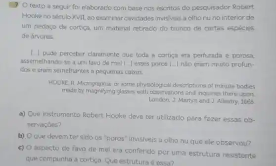 1 texto a seguir foi elaborado com base nos escritos do pesquisador Robert
Hooke no século XVII ao examinar cavidades invisiveis a olho nu no interior de
um pedaço de cortiça um material retirado do tronco de certas espécies
de árvores:
(..) pude perceber claramente que toda a cortiça era perfurada e porosa.
assemelhando-se a um favo de mel [...] esses poros [...] não eram muito profun-
dos e eram semelhantes a pequenas caixas.
HOOKE, R. Micrographia: or some physiological descriptions of minute bodies
made by magnifying glasses with observations and inquiries there upon.
London: J. Martyn and J. Allestry, 1665
a) Que instrumento Robert Hooke deve ter utilizado para fazer essas ob-
servaçōes?
b)
que devem ter sido os "poros" invisiveis a olho nu que ele observou?
c)
aspecto de favo de mel era conferido por uma estrutura resistente
que compunha a cortiça Que estruturaé essa?