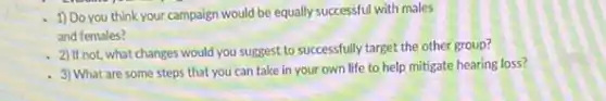 1) Do you think your campaign would be equally successful with males
and females?
2) If not, what changes would you suggest to successfully target the other group?
- 3) What are some steps that you can take in your own life to help mitigate hearing loss?