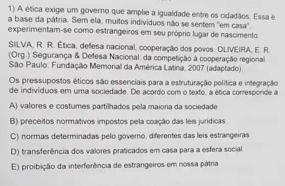 1) A ética exige um governo que amplie a igualdade entre os cidadãos. Essa é
a base da pátria. Sem ela, muitos individuos não se sentem "em casa".
experimentam-se como estrangeiros em seu próprio lugar de nascimento
SILVA, R. R. Ética defesa nacional , cooperação dos povos . OLIVEIRA, E. R.
(Org.) Segurança & Defesa Nacional: da competição à cooperação regional
São Paulo: Fundação Memorial da América Latina, 2007 (adaptado)
Os pressupostos éticos são essenciais para a estruturação politica e integração
de individuos em uma sociedade. De acordo com o texto, a ética corresponde a
A) valores e costumes partilhados pela maioria da sociedade
B) preceitos normativos impostos pela coação das leis juridicas
C) normas determinadas pelo governo, diferentes das leis estrangeiras
D) transferência dos valores praticados em casa para a esfera social
E) proibição da interferência de estrangeiros em nossa pátria