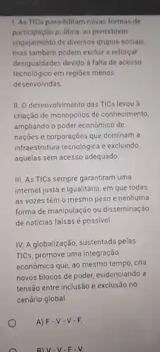 1. As TICs possibilitam novas formas de
participação politica ao permitirem
engajamento de diversos grupos socials.
mas também podem excluir e reforçar
desigualdades devido à falta de acesso
tecnológico em regiōes menos
desenvolvidas.
II. O desenvolvimento das TICs levou à
criação de monopólios de conhecimento,
ampliando o poder econômico de
nações e corporações que dominam a
infraestrutura tecnológica e excluindo
aquelas sem acesso adequado.
III. As TICs sempre garantiram uma
internet justa e iqualitária, em que todas
as vozes têm 0 mesmo peso e nenhuma
forma de manipulação ou disseminação
de notícias falsas é possivel.
IV. A globalização sustentada pelas
TICs, promove uma integração
econômica que, ao mesmo tempo, cria
novos blocos de poder, evidenciando a
tensão entre inclusão e exclusão no
cenário global.
A) F-V-V-F
B) V-V-F-V.