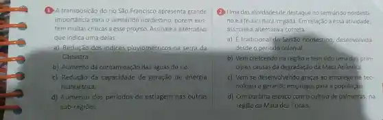 (1) A transposição do rio São Francisco apresenta grande
importância para o semiárido nordestino, porém exis-
tem muitas críticas a esse projeto. Assinale a alternativa
que indica uma delas.
a) Redução dos indices pluviométricos na serra da
Canastra.
b) Aumento da contaminação das águas do rio.
c) Redução da capacidade de geração de energia
hidrelétrica.
d) Aumento dos períodos de estiagem nas outras
sub-regióes.
(2) Uma das atividades de destaque no semiárido nordesti-
noé a fruticultura irrigada. Em relação a essa atividade,
assinale a alternativa correta.
a) É tradicional do Sertão nordestino desenvolvida
desde o período colonial.
b) Vem crescendo na regiáo e tem sido uma das prin-
cipais causas da degradação da Mata Atlântica.
c) Vem se desenvolvendo graças ao emprego de tec-
nologia e gerando empregos para a população.
d) Compartilha espaço com o cultivo de palmeiras, na
região da Mata dos Cocais.