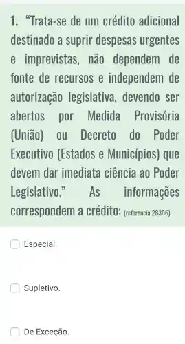 1. "Trata -se de um crédito adicional
destinado a suprir despesas urgentes
imprevistas , nào dependem de
fonte de recursos independem de
autorização legislativa , devendo ser
abertos . por Medida Provisória
(União). 00 Decreto do Poder
Executivo (Estados e Municípios ) que
devem dar imediata ciência ao Poder
Legislativo 3.As informações
correspondem là crédito - (referencia 28306)
Especial.
Supletivo.
De Exceção