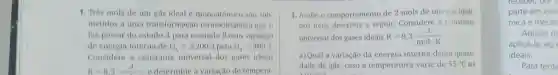 1. Tres mols de um gás ideal e monoatômico são sub-
metidos a uma transformação termodinâmica que o
faz passar do estado A para o estado B com variação
de energia interna de U_(wedge )=2200 J para U_(n)=400
Considere a constante universal dos gases ideais
R=8,3 J - e determine a variação de tempera-
3. Avalie o comportamento de 2 mols de um gas ideal.
nos itens descritos a seguir. Considere a constante
universal dos gases ideais R=8,3(J)/(molcdot K)
a) Qual a variação da energia interna dessa quanti-
dade de gás, caso a temperatura varie de 55^circ C ate
110002 112
receoer, por
parte em ene
mica e mecân
Apesar de
aplicá-la ao
ideais.
Para tente