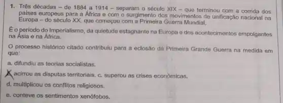 1. Três décadas - de 1884 a 1914 - separam o século XIX - que terminou com a corrida dos
países europeus para a África e com o surgimento dos movimentos de unificação nacional na
Europa - do século XX, que começou com a Primeira Guerra Mundial.
Éo período do Imperialismo, da quietude estagnante na Europa e dos acontecimentos empolgantes
na Asia e na Africa.
processo histórico citado contribuiu para a eclosão da Primeira Grande Guerra na medida em
que:
a. difundiu as teorias socialistas.
acirrou as disputas territoriais. c superou as crises econômicas.
d. multiplicou os conflitos religiosos.
e. conteve os sentimentos xenófobos.