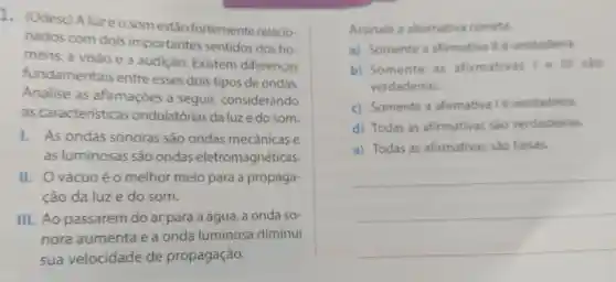 1. (Udesc) A luzeosom estão fortemente relacio
nados com dois importantes sentidos dos ho
mens: a visão e a audição . Existem diferenças
fundamentais entre esses dois tipos de ondas.
Analise as afirmaçōes a seguir,considerando
as caracteristicas ondulatórias daluzedo som.
1. As ondas sonoras são ondas mecânicas e
as luminosas são ondas eletromagnéticas.
II. Ovácuo éo melhor meio para a propaga-
ção da luze do som.
III. Ao passarem do ar para a água , a onda so-
nora aumenta e a onda luminosa diminui
sua velocidade de propagação.
Assinale a alternativa correta.
a) Somente a afirmativallé verdadeira.
b) Somente . as afirmativas I e III São
verdadeiras.
c) Somente a afirmativa lé verdadeira.
d) Todas as afirmativas sào verdadeiras.
e) Todas as afirmativas sao falsas.
__