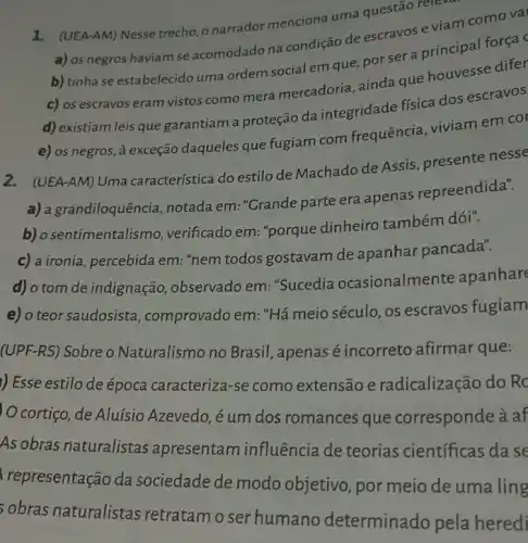 1. (UEA-AM) Nesse trecho o narrador menciona uma questão releval
a) os negros haviam se acomodado na condição de escravos e viam como val
b) tinha se estabelecido uma ordem social em que, por ser a principal força c
c) os escravos eram vistos como mera mercadoria, ainda que houvesse difer
d) existiam leis que garantiam a proteção da integridade física dos escravos
e) os negros, à exceção daqueles que fugiam com frequência viviamem col
2.(UEA-AM) Uma característica do estilo de Machado de Assis presente nesse
a) a grandiloquência , notada em: "Grande parte era apenas repreendida".
b) o sentimentalismo , verificado em: "porque dinheiro também dói".
c) a ironia, percebida em: "nem todos gostavam de apanhar pancada".
d) o tom de indignação, observado em: "Sucedia ocasionalme nte apanhare
e) o teor saudosista , comprovado em: "Há meio século, os escravos fugiam
(UPF-RS) Sobre o Naturalismo no Brasil , apenas é incorreto afirmar que:
) Esse estilo de época caracteriza-se como extensão e radicalização do Rc
cortiço, de Aluísio Azevedo, é um dos romances que corresponde à af
As obras naturalistas apresentam influência de teorias científicas dase
representação da sociedade de modo objetivo, por meio de uma ling
sobras naturalistas retratamo ser humano determinad.o pela heredi