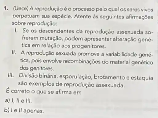 1. (Uece) A reprodução é o processo pelo qual os seres vivos
perpetuam sua espécie Atente às seguintes afirmaçōes
sobre reprodução:
I. Se os descendentes da reprodução assexuada so-
frerem mutação, podem apresentar alteração gené-
tica em relação aos progenitores.
II. A reprodução sexuada promove a variabilidade gené-
tica, pois envolve recombinações do material genético
dos genitores.
III. Divisão binária , esporulação, brotamento e estaquia
são exemplos de reprodução assexuada.
E correto o que se afirma em
a) I, II e 111.
b) le II apenas.