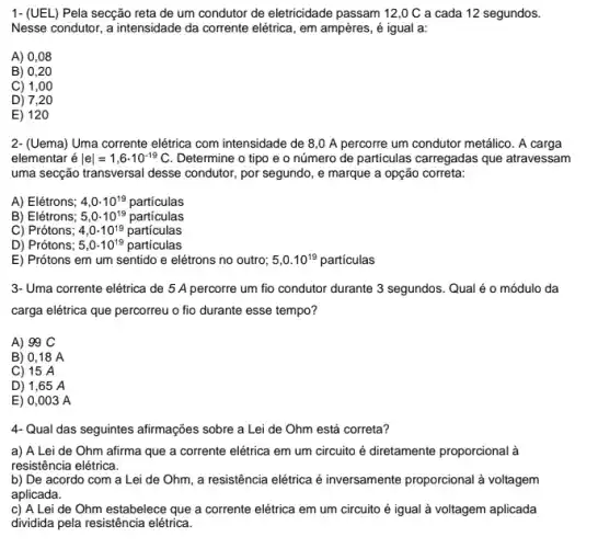 1- (UEL) Pela secção reta de um condutor de eletricidade passam 12,0 C a cada 12 segundos.
Nesse condutor, a intensidade da corrente elétrica, em ampères, é igual a:
A) 0,08
B) 0,20
C) 1,00
D) 7,20
E) 120
2- (Uema) Uma corrente elétrica com intensidade de 8,0 A percorre um condutor metálico. A carga
elementar é vert evert =1,6cdot 10^-19C Determine o tipo e o número de particulas carregadas que atravessam
uma secção transversal desse condutor, por segundo, e marque a opção correta:
A) Elétrons; 4,0cdot 10^19 particulas
B) Elétrons; 5,0cdot 10^19 particulas
C) Prótons; 4,0cdot 10^19 particulas
D) Prótons; 5,0cdot 10^19 particulas
E) Prótons em um sentido e elétrons no outro; 5,0.10^19 particulas
3- Uma corrente elétrica de 5 A percorre um fio condutor durante 3 segundos. Qual é o módulo da
carga elétrica que percorreu o fio durante esse tempo?
A) 99 C
B) 0,18 A
C) 15 A
D) 1,65 A
E) 0,003 A
4- Qual das seguintes afirmações sobre a Lei de Ohm está correta?
a) A Lei de Ohm afirma que a corrente elétrica em um circuito é diretamente proporcional
resistência elétrica.
b) De acordo com a Lei de Ohm , a resistência elétrica é inversamente proporcional à voltagem
aplicada.
c) A Lei de Ohm estabelece que a corrente elétrica em um circuito é igual à voltagem aplicada
dividida pela resistência elétrica.