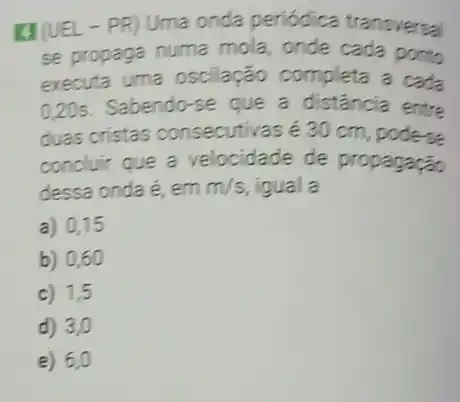 (1) (UEL-PR) Uma onda periódica transversal
se propaga numa mola, onde cada ponto
executa uma oscilação completa a cada
0,20s . Sabendo-se que a distância entre
duas cristas consecutivas é 30 cm podese
concluir que a velocidade de propagação
dessa onda é, em m/s igual a
a) 0,15
b) 0,60
c) 1,5
d) 3,0
e) 6,0