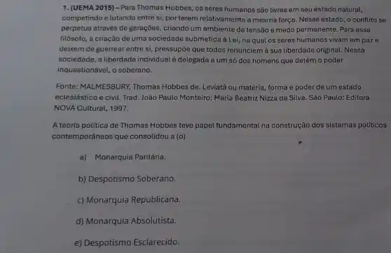 1. (UEMA 2015) - Para Thomas Hobbes, os seres humanos são livres em seu estado natural,
competindo e lutando entre si, por terem relativamente a mesma força. Nesse estado , o conflito se
perpetua através de gerações criando um ambiente de tensão e medo permanente Para esse
filósofo, a criação de uma sociedade submetida à Lei, na qual os seres humanos vivam em paze
deixem de guerrear entre si, pressupōe que todos renunciem à sua liberdade original. Nessa
sociedade, a liberdade individual é delegada a um só dos homens que detém o poder
inquestionável, o soberano.
Fonte: MALMESBURY,Thomas Hobbes de. Leviata ou matéria, forma e poder de um estado
eclesiástico e civil. Trad João Paulo Monteiro; Maria Beatriz Nizza da Silva . São Paulo: Editora
NOVA Cultural, 1997.
A teoria política de Thomas Hobbes teve papel fundamental na construção dos sistemas políticos
contemporâneos que consolidou a (o)
a) Monarquia Paritária.
b) Despotismo Soberano.
c) Monarquia Republicana.
d) Monarquia Absolutista.
e) Despotismo Esclarecido.