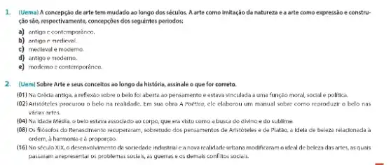 1. (Uema) A concepção de arte tem mudado ao longo dos séculos. A arte como Imitação da natureza e a arte como expressão e constru-
ção são, respectivamente, concepções dos seguintes periodos:
a) antigo c contemporanco.
b) antign e medieval.
c) mecileval e moderno.
d) antigo e moderno.
e) moderno c contemporâneo.
2. (Uem) Sobre Arte e seus conceitos ao longo da história, assinale o que for correto.
(01) Na Grécla antiga, a reflexto sobre o belo fol aberta ao pensamento e estava vinculada a uma funçdo moral, social e politica.
(02) Aristóteles procurou o belo na realidade. Em sua obra A Poetico.ele claborou um manual sobre como reproduzir o belo nas
várias artes.
(04) Na Idade Media , o belo estava essoclado ao corpo, que era visto como a busca do civinc e do sublime.
[08] Os filósofos clo Renaschmento resuperaram, sobretudo dos pensamentos de Aristóteles e de Platão, a Idela de beleza relacionada à
ordern, a hammonlo ed proporçao
(16) No século XIX o desenvolvimento da sociedade industrial canova realidade urbana modificaram o ideal de beleza dasartes.asquais
passeram a representar os problemes sociais, as guerras eos demais conflitos sociais.