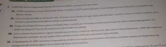 1 (UEM-PR) Sobre a Organização Mundial do Comércio (OMC), assinale o que for correto.
01. A OMC substituiuo Acordo Geral sobre Tarifas e Comércio (GATT)constituído após o final da Segunda Guerra Mundial, na Conferência de
Bretton Woods
02. Coma criação da OMC na década de 1990, iniciaram-se as rodadas de negociação para estimular o comércio entre os Estados-membros forta-
lecendo o bilateralismo em detrimento do multilateralismo.
04. Osetorde serviços foi tema central da Rodada Doha, marcada por discordâncias entre os participantes sobre a implantação gradual, nos
paises em desenvolvimento, de subsídios às exportações de produtos.
08. Como objetivo de estabelecer regras e acordos para orientar o comércio internacional bem como os fluxos financeiros, a OMC tem soberania
absoluta nos resultados de suas ações contra o protecionismo praticado pelos países desenvolvidos.
16. Odesempenho da OMC promoveu a expansão do comércio em ampla escala espacial!além disso, ocorreram avanços na infraestrutura de
transportee de armazenagemenos arranjos de blocos entre os países.