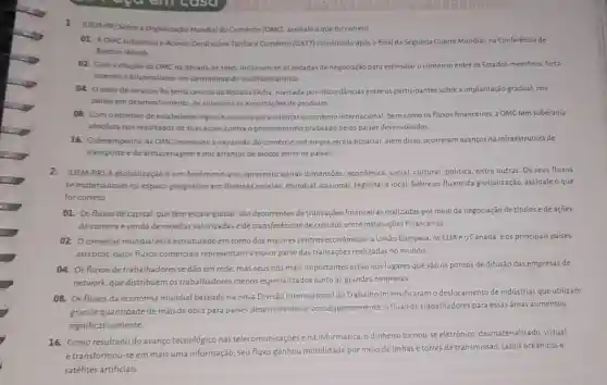 1 (UEM-PR) Sobrea Organização Mundial do Comércio (OMC) assinale o que for correto.
01. AOMC substituiuo Acondo Ceral sobre Tarifas e Comércio (GATT) constituido após ofinal da Segunda Guerra Mundial, na Conferência de
Bretton Woods
02. Coma criação da OMC na década de 1990, iniciaram-seas rodadas de negociação para estimular o comércio entre os Estados-membros, forta-
lecendo o bilateralismo em detrimento do multilateralismo.
04. Osetor de serviços foi tema central da Rodada Doha, marcada por discordâncias entre os participantes sobre a implantação gradual, nos
paises em desenvolvimento, de subsidios às exportações de produtos
08. Comoobjetivo de estabelecer regras e acordos para orientaro comércio internacional, bem como os fluxos financeiros, a OMC tem soberania
absoluta nos resultados de suas açōes contra o protecionismo praticado pelos paises desenvolvidos
16. Odesempenho da OMC promoveu a expansão đo comércio em ampla escala espacial; além disso,ocorreram avanços na infraestrutura de
transporte ede armazenageme nos arranjos de blocos entre os paises.
2. (UEM-PR) A globalização é um fenomeno que apresenta várias dimensões econômica, social, cultural, politica entre outras. Os seus fluxos
se materializam no espaço geográfico em diversas escalas mundial, nacional, regional elocal Sobre os fluxos da globalização, assinale o que
for correto
01. Os fluxos de capital, que têm escala global, são decorrentes de transações financeiras realizadas por meio da negociação de titulos e de ações,
de compra evenda de moedas valorizadase de transferências de créditos entre instituições financeiras.
02. Ocomércio mundial está estruturado em torno dos maiores centros econômicos a União Europeia, os EUAeo Canadá, eos principais paises
asiáticos, cujos fluxos comerciais representam a maior parte das transaçōes realizadas no mundo.
04. Os fluxos de trabalhadores se dão em rede, mas seus nós mais importantes estão nos lugares que são os pontos de difusão das empresas de
network, que distribuemos trabalhadores menos especializados junto às grandes empresas
08. Os fluxos da economia mundial baseada na nova Divisão Internacional do Trabalho intensificaramo deslocamento de industrias que utilizam
grande quantidade de mão de obra para países desenvolvidos e consequentemente, o fluxo de trabalhadores para essas áreas aumentou
significativamente
16. Como resultado do avanço tecnológico nas telecomunicaçoes e na informática o dinheiro tornou-se eletrônico desmaterializado, virtual.
e transformou-se em mais uma informação; seu fluxo ganhou mobilidade por meio de linhas e torres de transmissão, cabos oceânicos e
satélites artificiais.