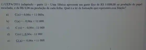 1) UEPA/2011 (adaptado - parte 1) - Uma fabrica apresenta um gasto fixo de RS 11000,00 na produção de papel
reciclado, e de RS 0,06 na produção de cada folha. Qual é a lei de formação que representa essa função?
a) C(x)=0,06x+11000x
b) C(x)=-0,06x+11000
c) C(x)=-0,06x-11000
d) C(x)equiv 0,06x-11000
e) C(x)=0,06x+11000