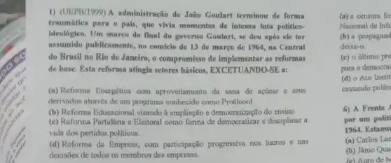 1) (UEPB/1999) A administração de João Goulart terminou de forma
traumátiea parn o pais , que vivin momentos de intensa luta politico-
ideologica. Um marco do final do governo Goular,se deu após ele ter
assumido publicamente no comicio de 13 de março de 1964 na Central
do Brasil no Rio de Janeiro, o compromisso de implementar as reformas
de base. Esta reforma atingia sefores básicos.EXCETUANDO-SE a:
(a) Reforma Energética com aproveitamento da cana de acúcar e seus
derivados através de um programa conhecido como Proálcool.
(b) Reforma Educacional visando à ampliação e democratização do ensino
(c) Reforma Partidaria e Eleitoral como forma de democratizar e disciplinar a
vida dos partidos politicos.
(d) Reforma da Empresa , com participação progressiva nos lucros e nas
decisões de todos os membros das empresas.
(a) a censura fo
Nacional de Info
(b) a propagand
deixe-o.
(c) o último pre
para a democra
(d) o Ato Instit
cassando politi
6) A Frente
por um politi
1964. Estamo
(a) Carlos Lac
(b) Jânio Qua
(c) Auro de N