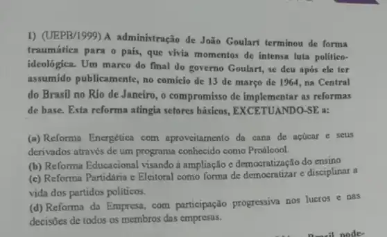 1) (UEPB/1999) A administração de João Goulart terminou de forma
traumática para o país , que vivia momentos de intensa luta politico-
ideológica. Um marco do final do governo Goulart, se deu após ele ter
assumido publicamente , no comicio de 13 de março de 1964 ,na Central
do Brasil no Rio de Janeiro, o compromisso de implementar as reformas
de base. Esta reforma atingia setores básicos , EXCETUANDO-SE a:
(a) Reforma Energética com aproveitamento da cana de acticar e seus
derivados através de um programa conhecido como Proálcool.
(b) Reforma Educacional visando à ampliação c democratização do ensino
(c) Reforma Partidaria c Eleitoral como forma de democratizar e disciplinar a
vida dos partidos politicos.
(d) Reforma da Empresa com participação progressiva nos lucros e nas
decisões de todos os membros das empresas.