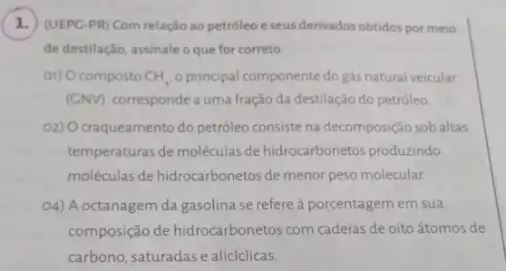 1. (UEPC-PR) Com relação ao petróleo e seus derivados obtidos por meio
de destilação assinale o que for correto
01) Ocomposto CH_(4) o principal componente do gás natural veicular
(GNV), corresponde a uma fração da destilação do petróleo
O2) Ocraqueamento do petróleo consiste na decomposião sob altas
temperaturas de moléculas de hidrocarbonetos produzindo
moléculas de hidrocarbonetos de menor peso molecular.
O4) A octanagem da gasolina se refere à porcentagem em sua
composição de hidrocarbone tos com cadeias de oito átomos de
carbono, saturadas e alicíclicas.