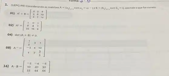 1. (UEPG-PR) Considerando as matrizes A=(a_(n))_(3times 3) com a_(n)=2i-jeB=(b_(n))_(3times 3)
com b_(i)=ij
assinale o que for correto.
01) A^T+B=[} 2&5&8 2&6&10 2&7&12 ]
02) A^2=[} 1&0&1 9&4&1 25&16&9 ]
04) det(A+B)neq 0
08)
A^-1=[} (1)/(2)&3&1 -3&4&10 1&7&(3)/(5) ]
16)
Acdot B=[} -2&-4&-6 10&20&30 22&44&66 ]