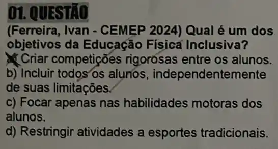 ()1. (UESTÃO
(Ferreira, Ivan - CEMEP 2024) Qual é um dos
objetivos da Educação Físicá Inclusiva?
Criar competições rigorósas entre os alunos.
b) Incluir todos'os alunos , independentemente
de suas limitações
c) Focar apenas nas habilidades motoras dos
alunos.
d) Restringir atividades a esportes tradicionais.