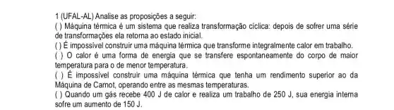 1 (UFAL-AL)Analise as proposições a seguir:
( ) Máquina térmica é um sistema que realiza transformação cíclica:depois de sofrer uma série
de transformações ela retorna ao estado inicial.
( ) É impossivel construir uma máquina térmica que transforme integralmente calor em trabalho.
( ) 0 calor é uma forma de energia que se transfere espontaneamente do corpo de maior
temperatura para o de menor temperatura.
( ) E impossivel construir uma máquina térmica que tenha um rendimento superior ao da
Máquina de Carnot operando entre as mesmas temperaturas.
( ) Quando um gás recebe 400 J de calor e realiza um trabalho de 250 J, sua energia interna
sofre um aumento de 150J.